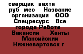 сварщик. вахта. 40 000 руб./мес. › Название организации ­ ООО Спецресурс - Все города Работа » Вакансии   . Ханты-Мансийский,Нижневартовск г.